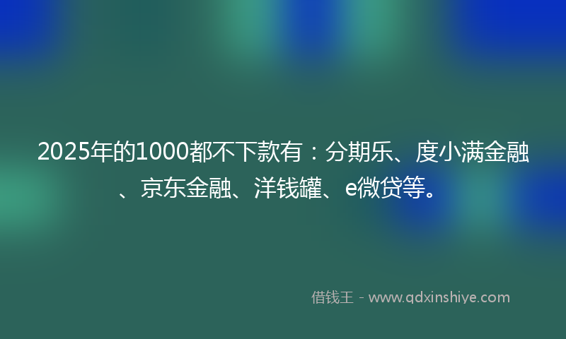 2025年的1000都不下款有：分期乐、度小满金融、京东金融、洋钱罐、e微贷等。