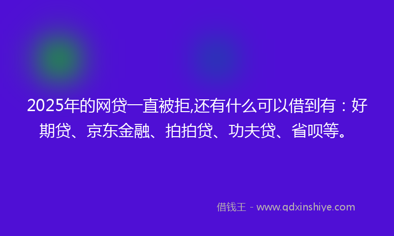 2025年的网贷一直被拒,还有什么可以借到有：好期贷、京东金融、拍拍贷、功夫贷、省呗等。