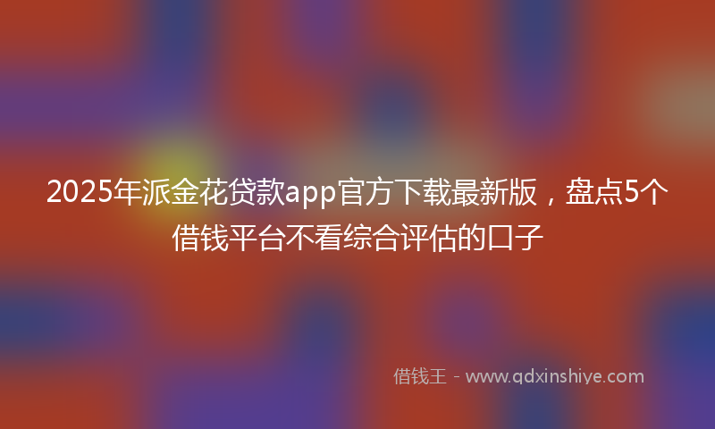 2025年派金花贷款app官方下载最新版，盘点5个借钱平台不看综合评估的口子