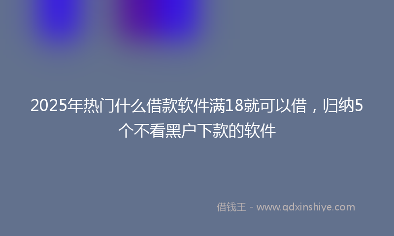 2025年热门什么借款软件满18就可以借，归纳5个不看黑户下款的软件