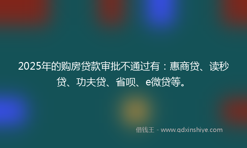2025年的购房贷款审批不通过有：惠商贷、读秒贷、功夫贷、省呗、e微贷等。