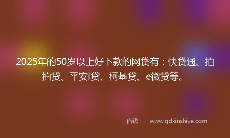 2025年的50岁以上好下款的网贷有：快贷通、拍拍贷、平安i贷、柯基贷、e微贷等。