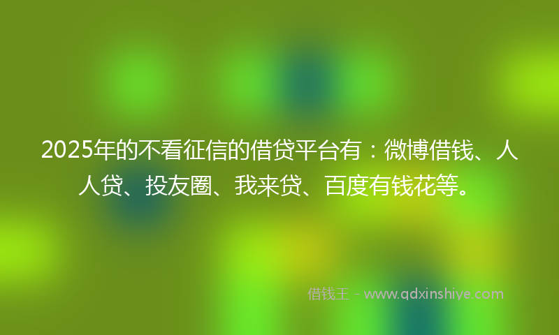 2025年的不看征信的借贷平台有：微博借钱、人人贷、投友圈、我来贷、百度有钱花等。