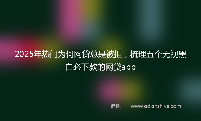 2025年热门为何网贷总是被拒，梳理五个无视黑白必下款的网贷app