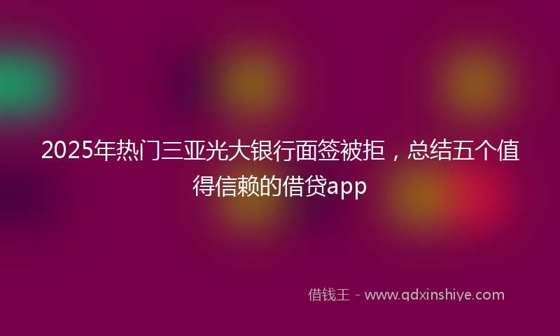 2025年热门三亚光大银行面签被拒，总结五个值得信赖的借贷app