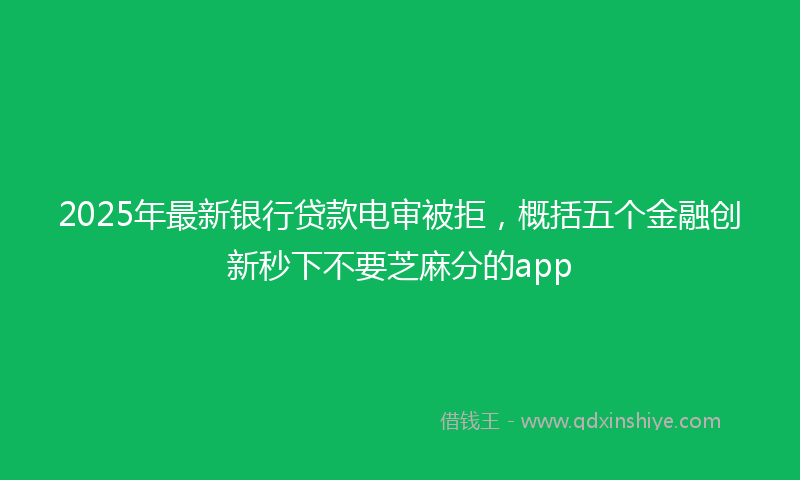 2025年最新银行贷款电审被拒，概括五个金融创新秒下不要芝麻分的app