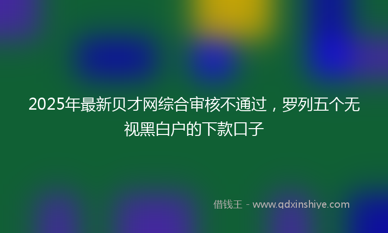 2025年最新贝才网综合审核不通过，罗列五个无视黑白户的下款口子