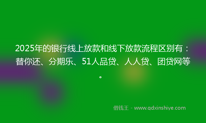 2025年的银行线上放款和线下放款流程区别有：替你还、分期乐、51人品贷、人人贷、团贷网等。