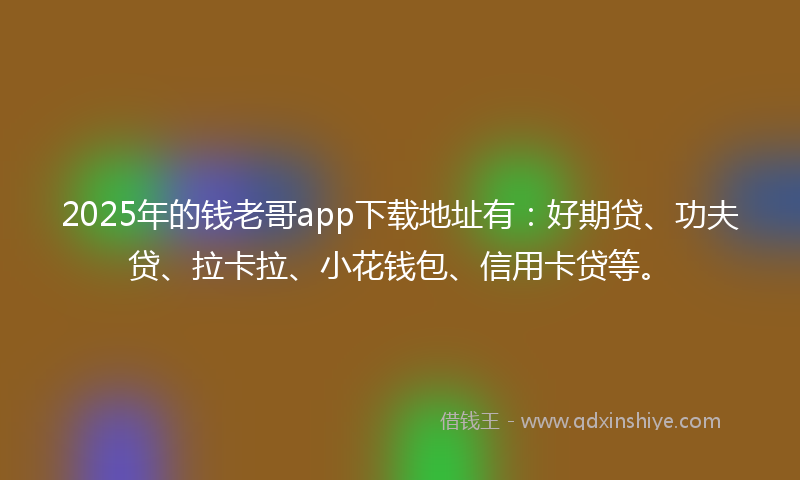 2025年的钱老哥app下载地址有：好期贷、功夫贷、拉卡拉、小花钱包、信用卡贷等。