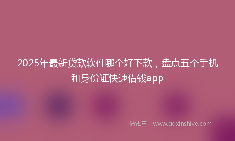 2025年最新贷款软件哪个好下款，盘点五个手机和身份证快速借钱app