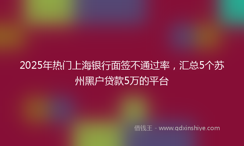 2025年热门上海银行面签不通过率，汇总5个苏州黑户贷款5万的平台