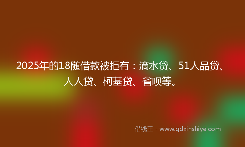 2025年的18随借款被拒有：滴水贷、51人品贷、人人贷、柯基贷、省呗等。