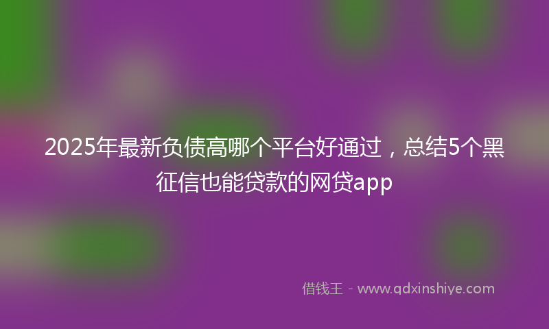 2025年最新负债高哪个平台好通过，总结5个黑征信也能贷款的网贷app