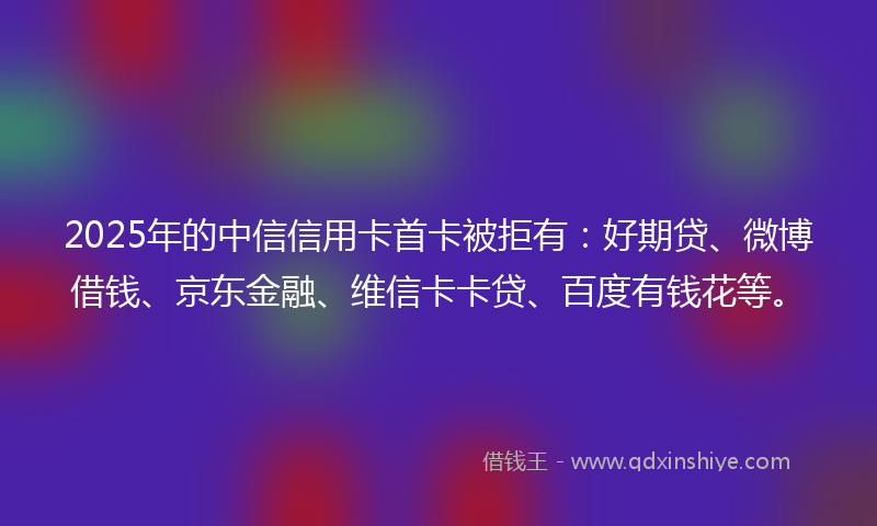 2025年的中信信用卡首卡被拒有：好期贷、微博借钱、京东金融、维信卡卡贷、百度有钱花等。