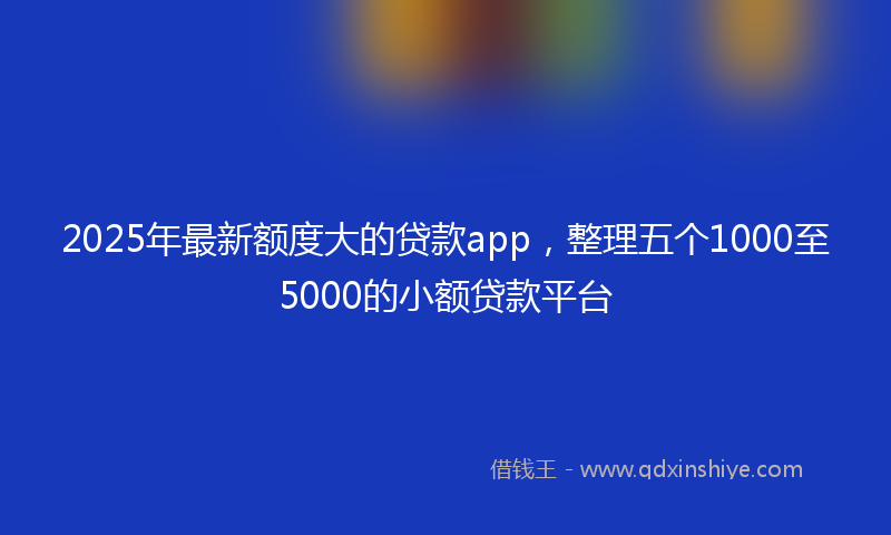 2025年最新额度大的贷款app，整理五个1000至5000的小额贷款平台