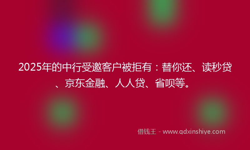 2025年的中行受邀客户被拒有：替你还、读秒贷、京东金融、人人贷、省呗等。