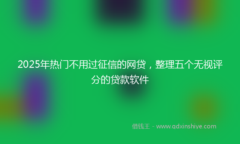 2025年热门不用过征信的网贷，整理五个无视评分的贷款软件