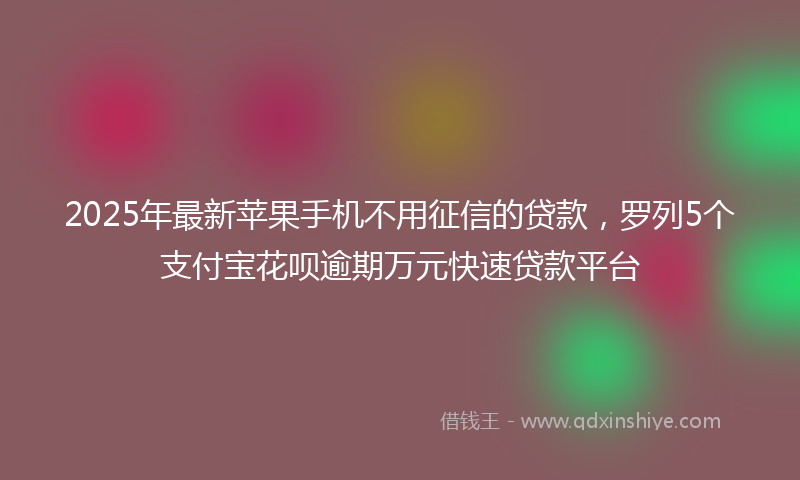 2025年最新苹果手机不用征信的贷款，罗列5个支付宝花呗逾期万元快速贷款平台