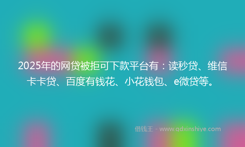 2025年的网贷被拒可下款平台有：读秒贷、维信卡卡贷、百度有钱花、小花钱包、e微贷等。