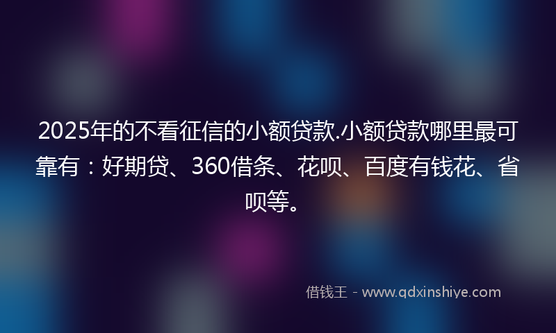 2025年的不看征信的小额贷款.小额贷款哪里最可靠有：好期贷、360借条、花呗、百度有钱花、省呗等。