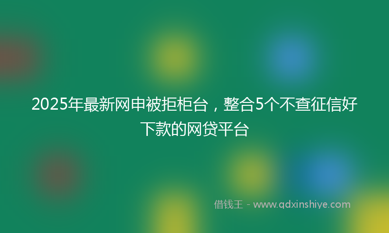 2025年最新网申被拒柜台，整合5个不查征信好下款的网贷平台