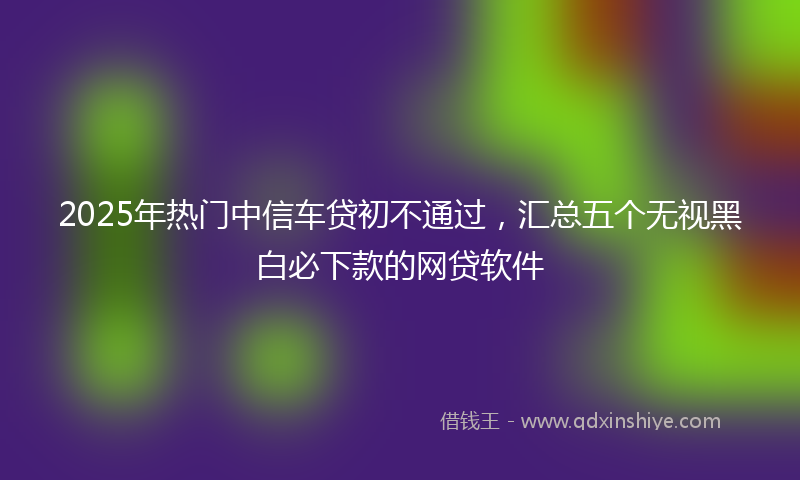 2025年热门中信车贷初不通过，汇总五个无视黑白必下款的网贷软件