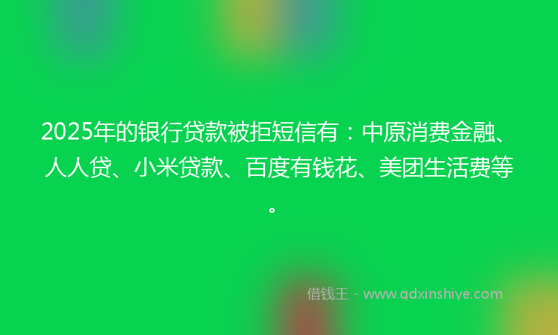 2025年的银行贷款被拒短信有:中原消费金融、人人贷、小米贷款、百度有钱花、美团生活费等。