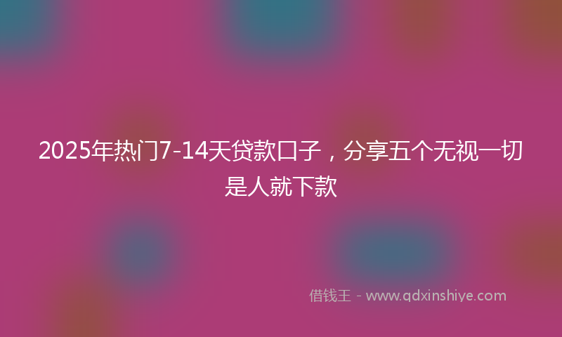 2025年热门7-14天贷款口子，分享五个无视一切是人就下款
