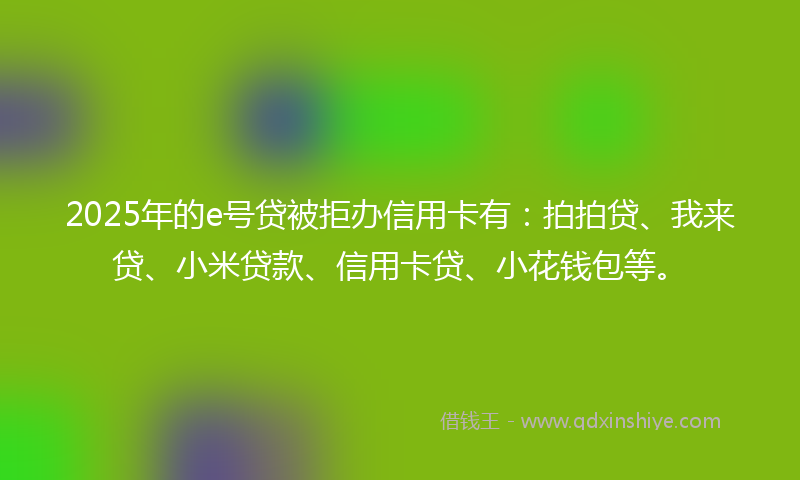 2025年的e号贷被拒办信用卡有：拍拍贷、我来贷、小米贷款、信用卡贷、小花钱包等。