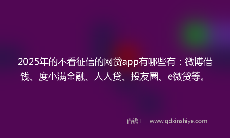 2025年的不看征信的网贷app有哪些有：微博借钱、度小满金融、人人贷、投友圈、e微贷等。
