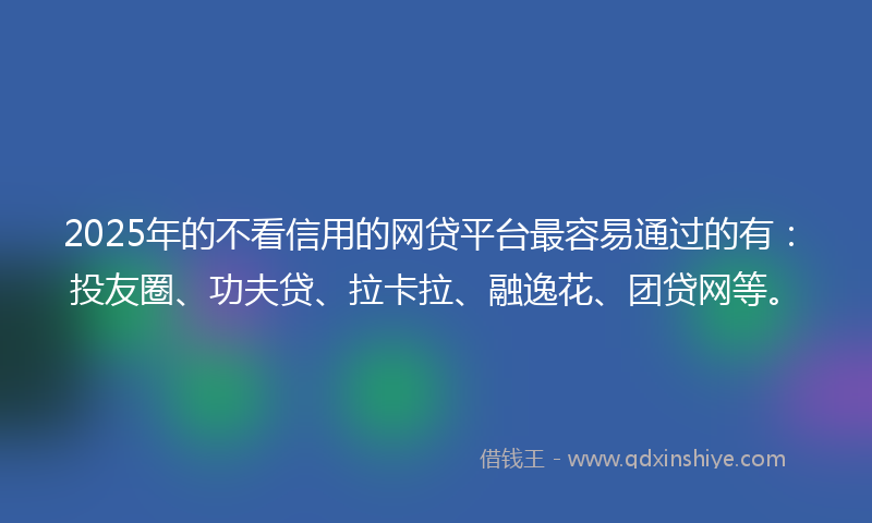 2025年的不看信用的网贷平台最容易通过的有：投友圈、功夫贷、拉卡拉、融逸花、团贷网等。