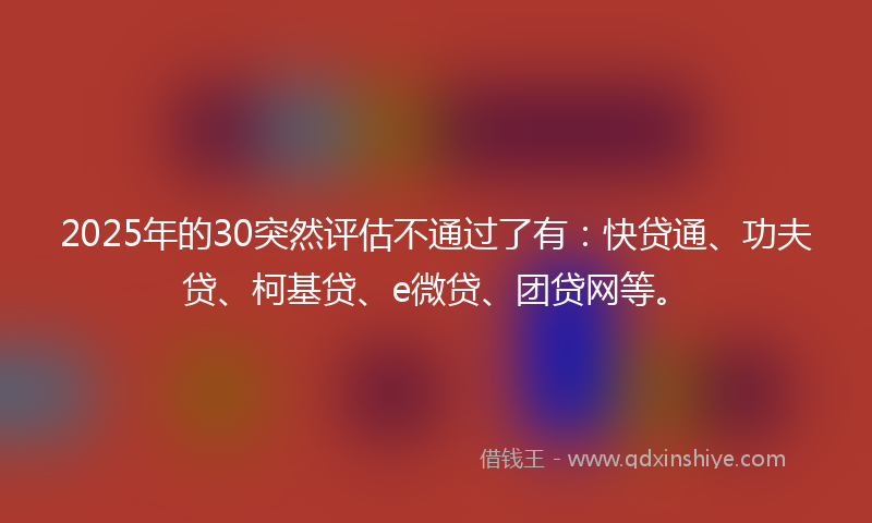 2025年的30突然评估不通过了有：快贷通、功夫贷、柯基贷、e微贷、团贷网等。