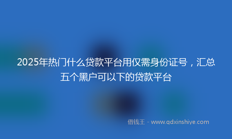 2025年热门什么贷款平台用仅需身份证号，汇总五个黑户可以下的贷款平台