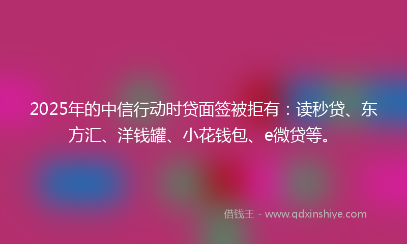 2025年的中信行动时贷面签被拒有：读秒贷、东方汇、洋钱罐、小花钱包、e微贷等。
