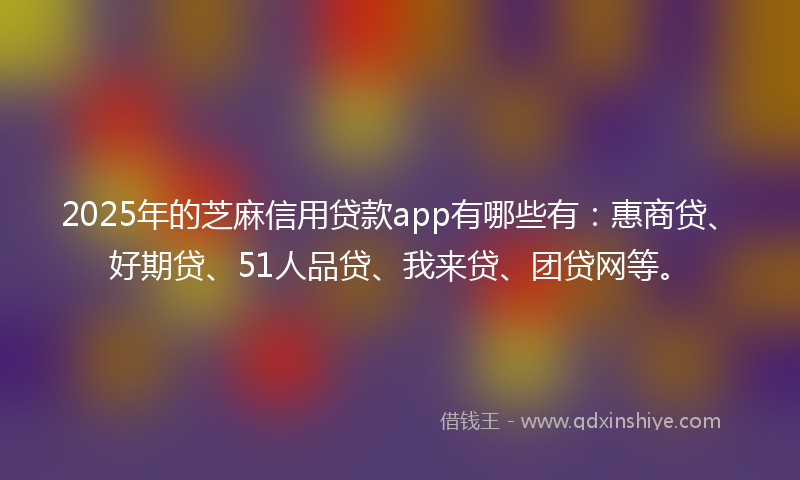 2025年的芝麻信用贷款app有哪些有：惠商贷、好期贷、51人品贷、我来贷、团贷网等。