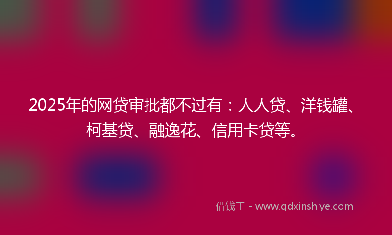 2025年的网贷审批都不过有：人人贷、洋钱罐、柯基贷、融逸花、信用卡贷等。