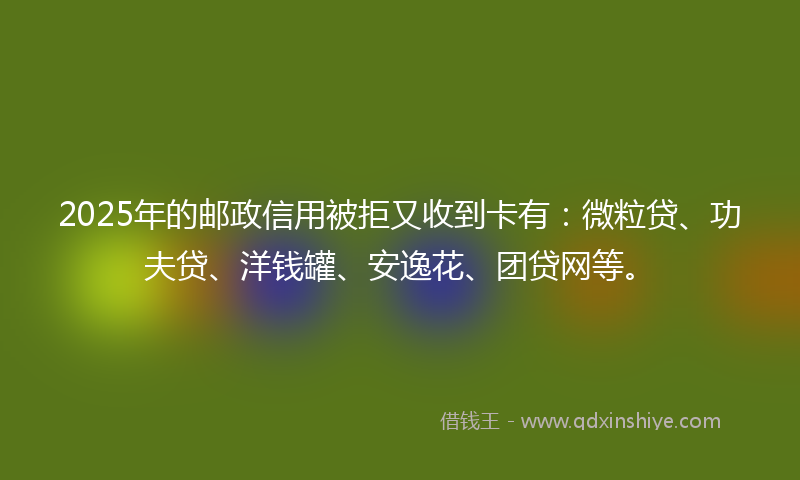 2025年的邮政信用被拒又收到卡有：微粒贷、功夫贷、洋钱罐、安逸花、团贷网等。