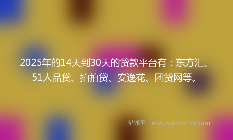 2025年的14天到30天的贷款平台有：东方汇、51人品贷、拍拍贷、安逸花、团贷网等。