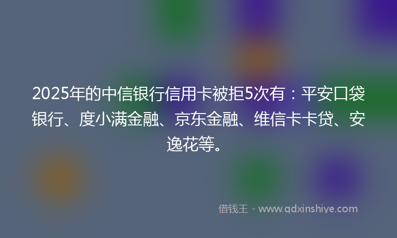 2025年的中信银行信用卡被拒5次有：平安口袋银行、度小满金融、京东金融、维信卡卡贷、安逸花等。
