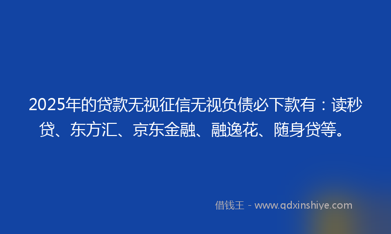 2025年的贷款无视征信无视负债必下款有：读秒贷、东方汇、京东金融、融逸花、随身贷等。