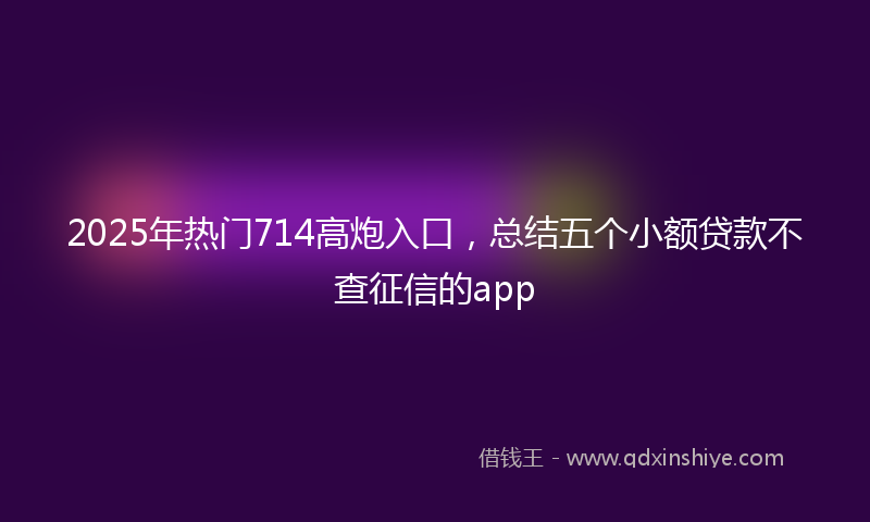 2025年热门714高炮入口，总结五个小额贷款不查征信的app