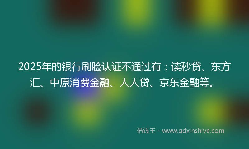 2025年的银行刷脸认证不通过有：读秒贷、东方汇、中原消费金融、人人贷、京东金融等。