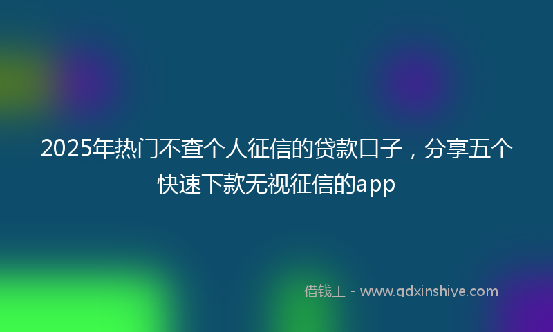 2025年热门不查个人征信的贷款口子，分享五个快速下款无视征信的app