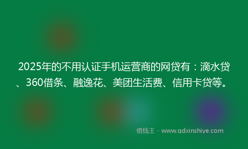 2025年的不用认证手机运营商的网贷有：滴水贷、360借条、融逸花、美团生活费、信用卡贷等。