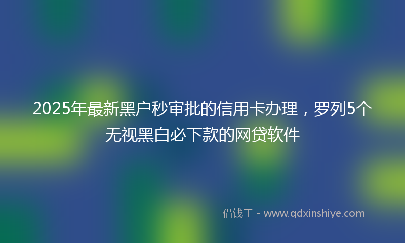 2025年最新黑户秒审批的信用卡办理，罗列5个无视黑白必下款的网贷软件