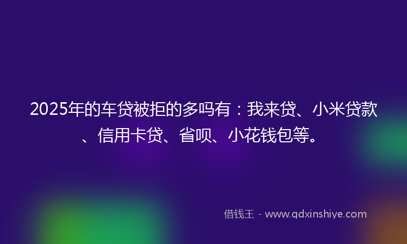 2025年的车贷被拒的多吗有：我来贷、小米贷款、信用卡贷、省呗、小花钱包等。