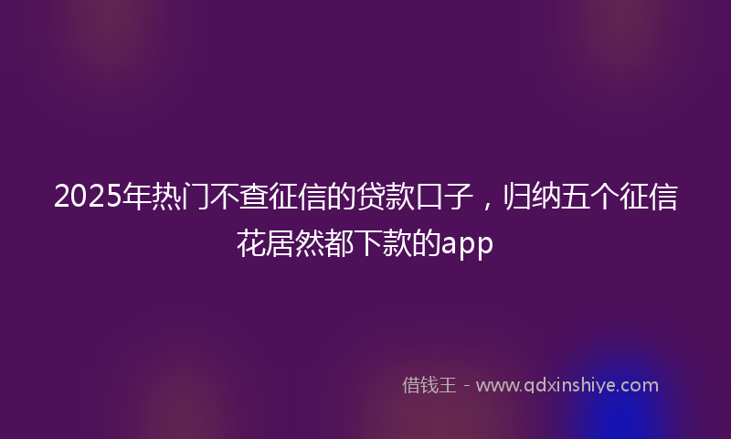 2025年热门不查征信的贷款口子，归纳五个征信花居然都下款的app