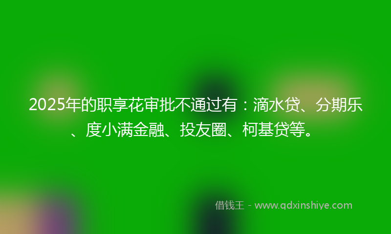 2025年的职享花审批不通过有：滴水贷、分期乐、度小满金融、投友圈、柯基贷等。