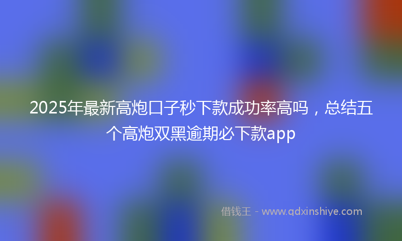 2025年最新高炮口子秒下款成功率高吗，总结五个高炮双黑逾期必下款app