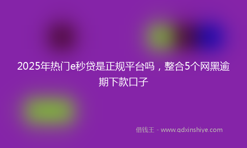 2025年热门e秒贷是正规平台吗，整合5个网黑逾期下款口子